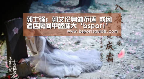 郭士强: 郭艾伦身体不适 或因酒店房间甲醛味大‘bsport’(图2) bsport官网
