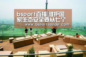 bsport直播|维护国家生态安全要从七个方面着力(图1) bsport直播|维护国家生态安全要从七个方面着力(图1)