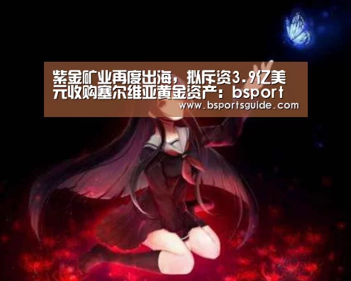 紫金矿业再度出海,拟斥资3.9亿美元收购塞尔维亚黄金资产:bsport官网(图4) bsport体育